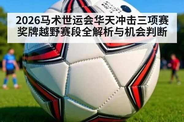 2026马术世运会华天冲击三项赛奖牌越野赛段全解析与机会判断