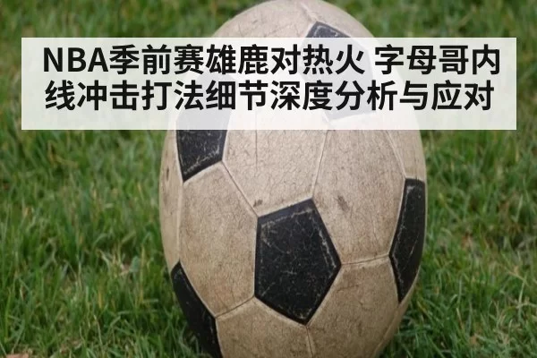NBA季前赛雄鹿对热火 字母哥内线冲击打法细节深度分析与应对